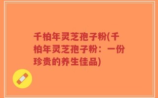 千柏年灵芝孢子粉(千柏年灵芝孢子粉：一份珍贵的养生佳品)
