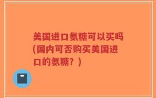 美国进口氨糖可以买吗(国内可否购买美国进口的氨糖？)
