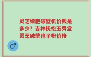 灵芝细胞破壁机价钱是多少？吉林抚松玉秀堂灵芝破壁孢子粉价格