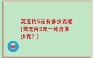 灵芝片5元有多少克呢(灵芝片5元一片含多少克？)