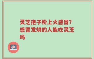 灵芝孢子粉上火感冒？感冒发烧的人能吃灵芝吗