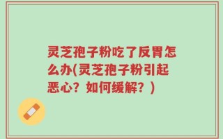 灵芝孢子粉吃了反胃怎么办(灵芝孢子粉引起恶心？如何缓解？)