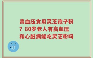 高血压食用灵芝孢子粉？80岁老人有高血压和心脏病能吃灵芝粉吗