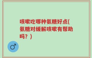 咳嗽吃哪种氨糖好点(氨糖对缓解咳嗽有帮助吗？)