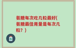 氨糖每次吃几粒最好(氨糖最佳用量是每次几粒？)