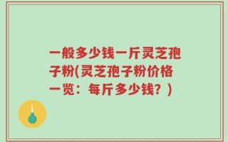 一般多少钱一斤灵芝孢子粉(灵芝孢子粉价格一览：每斤多少钱？)