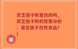 灵芝孢子粉是热的吗_灵芝孢子粉的性质分析：是否属于热性食品？)