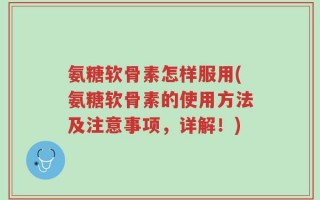 氨糖软骨素怎样服用(氨糖软骨素的使用方法及注意事项，详解！)