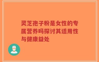 灵芝孢子粉是女性的专属营养吗探讨其适用性与健康益处