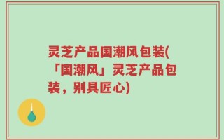 灵芝产品国潮风包装(「国潮风」灵芝产品包装，别具匠心)