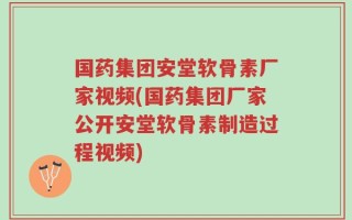 国药集团安堂软骨素厂家视频(国药集团厂家公开安堂软骨素制造过程视频)