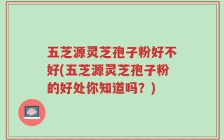 五芝源灵芝孢子粉好不好(五芝源灵芝孢子粉的好处你知道吗？)