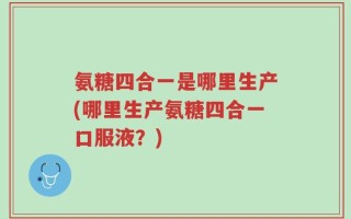 氨糖四合一是哪里生产(哪里生产氨糖四合一口服液？)
