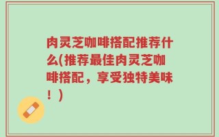 肉灵芝咖啡搭配推荐什么(推荐最佳肉灵芝咖啡搭配，享受独特美味！)