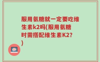 服用氨糖就一定要吃维生素k2吗(服用氨糖时需搭配维生素K2？)