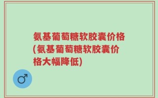 氨基葡萄糖软胶囊价格(氨基葡萄糖软胶囊价格大幅降低)