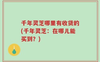千年灵芝哪里有收货的(千年灵芝：在哪儿能买到？)