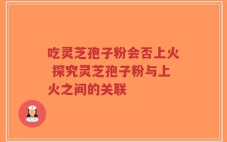 吃灵芝孢子粉会否上火 探究灵芝孢子粉与上火之间的关联