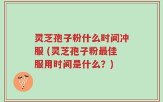 灵芝孢子粉什么时间冲服 (灵芝孢子粉最佳服用时间是什么？)