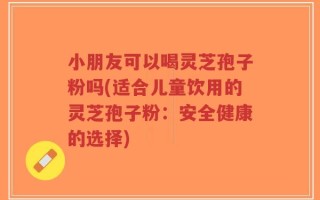 小朋友可以喝灵芝孢子粉吗(适合儿童饮用的灵芝孢子粉：安全健康的选择)