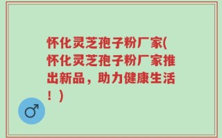 怀化灵芝孢子粉厂家(怀化灵芝孢子粉厂家推出新品，助力健康生活！)