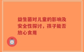 益生菌对儿童的影响及安全性探讨，孩子能否放心食用