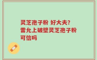 灵芝孢子粉 好大夫？雷允上破壁灵芝孢子粉可信吗