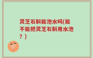 灵芝石斛能泡水吗(能不能把灵芝石斛用水泡？)