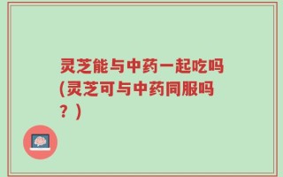 灵芝能与中药一起吃吗(灵芝可与中药同服吗？)