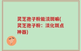 灵芝孢子粉能淡斑嘛(灵芝孢子粉：淡化斑点神器)