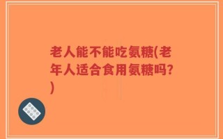老人能不能吃氨糖(老年人适合食用氨糖吗？)