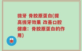 拔牙 骨胶原蛋白(提高拔牙效果 改善口腔健康：骨胶原蛋白的作用)