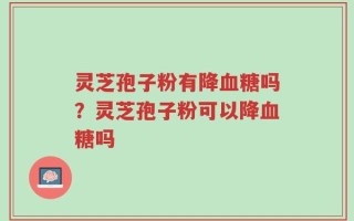 灵芝孢子粉有降血糖吗？灵芝孢子粉可以降血糖吗