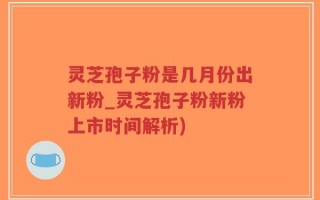 灵芝孢子粉是几月份出新粉_灵芝孢子粉新粉上市时间解析)