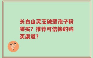 长白山灵芝破壁孢子粉哪买？推荐可信赖的购买渠道？