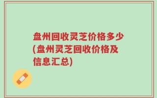 盘州回收灵芝价格多少(盘州灵芝回收价格及信息汇总)