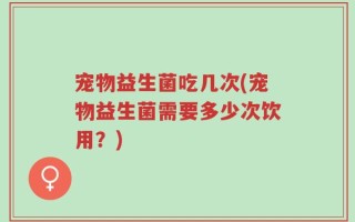 宠物益生菌吃几次(宠物益生菌需要多少次饮用？)