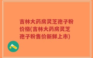 吉林大药房灵芝孢子粉价格(吉林大药房灵芝孢子粉售价新鲜上市)