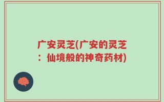 广安灵芝(广安的灵芝：仙境般的神奇药材)