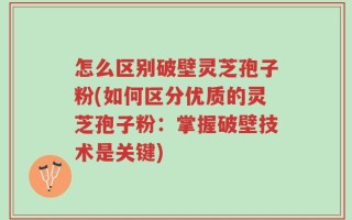 怎么区别破壁灵芝孢子粉(如何区分优质的灵芝孢子粉：掌握破壁技术是关键)