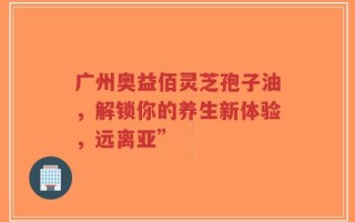 广州奥益佰灵芝孢子油，解锁你的养生新体验，远离亚”
