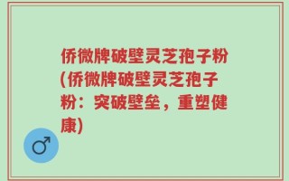 侨微牌破壁灵芝孢子粉(侨微牌破壁灵芝孢子粉：突破壁垒，重塑健康)