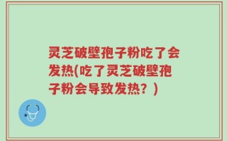 灵芝破壁孢子粉吃了会发热(吃了灵芝破壁孢子粉会导致发热？)