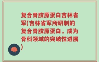 复合骨胶原蛋白吉林省军(吉林省军所研制的复合骨胶原蛋白，成为骨科领域的突破性进展)