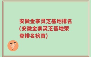 安徽金寨灵芝基地排名(安徽金寨灵芝基地荣登排名榜首)