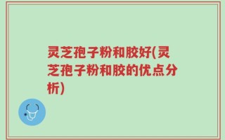 灵芝孢子粉和胶好(灵芝孢子粉和胶的优点分析)