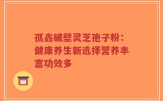 孤鑫破壁灵芝孢子粉：健康养生新选择营养丰富功效多