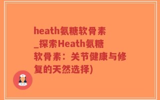 heath氨糖软骨素_探索Heath氨糖软骨素：关节健康与修复的天然选择)