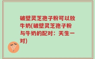 破壁灵芝孢子粉可以放牛奶(破壁灵芝孢子粉与牛奶的配对：天生一对)