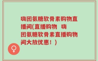 嗨团氨糖软骨素购物直播间(直播购物  嗨团氨糖软骨素直播购物间大放优惠！)